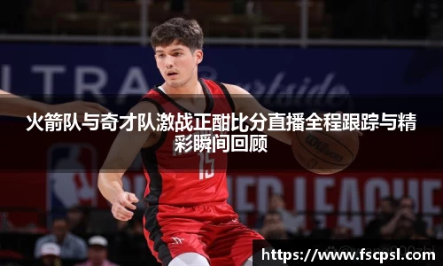 k8火箭队与奇才队激战正酣比分直播全程跟踪与精彩瞬间回顾